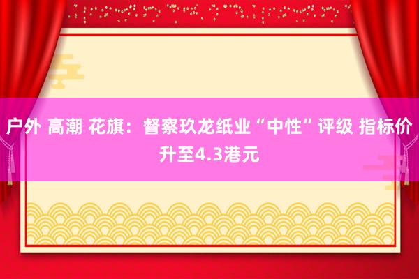 户外 高潮 花旗：督察玖龙纸业“中性”评级 指标价升至4.3港元