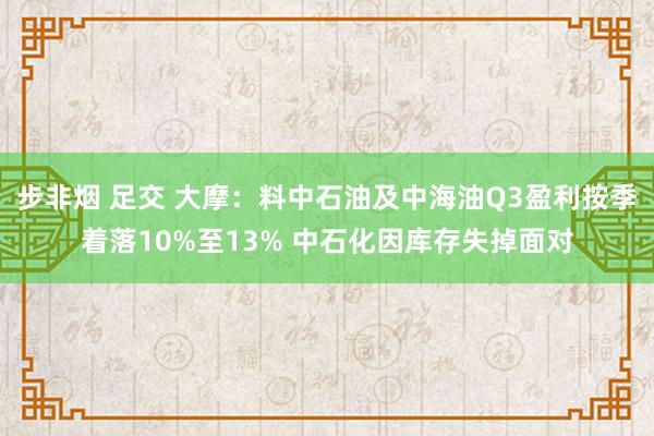 步非烟 足交 大摩：料中石油及中海油Q3盈利按季着落10%至13% 中石化因库存失掉面对