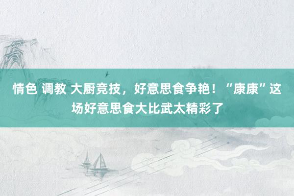 情色 调教 大厨竞技，好意思食争艳！“康康”这场好意思食大比武太精彩了