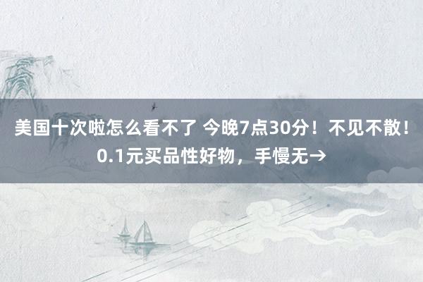 美国十次啦怎么看不了 今晚7点30分！不见不散！0.1元买品性好物，手慢无→