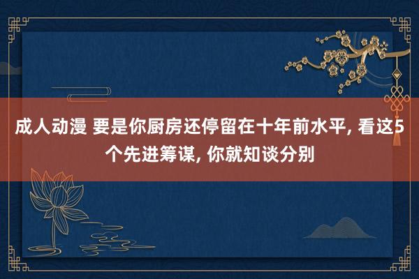 成人动漫 要是你厨房还停留在十年前水平， 看这5个先进筹谋， 你就知谈分别