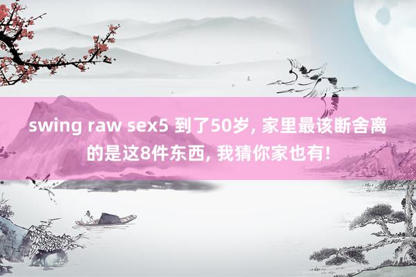 swing raw sex5 到了50岁， 家里最该断舍离的是这8件东西， 我猜你家也有!