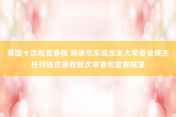 美国十次啦宜春院 商洛市东说念主大常委会原主任何铁虎接收顺次审查和监察探望