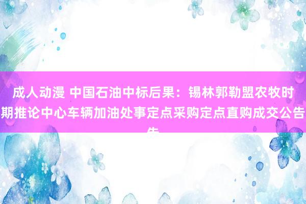 成人动漫 中国石油中标后果：锡林郭勒盟农牧时期推论中心车辆加油处事定点采购定点直购成交公告