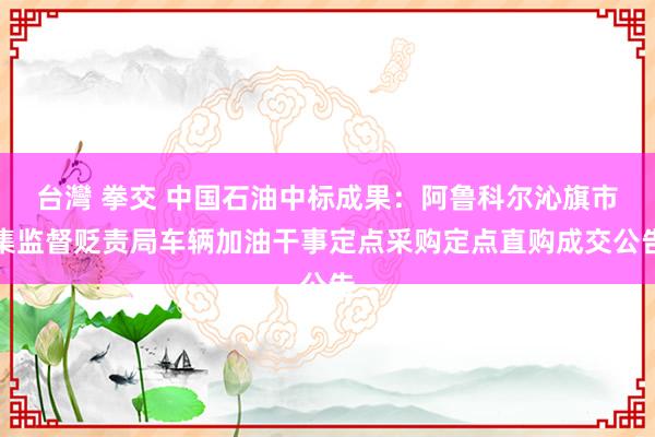 台灣 拳交 中国石油中标成果：阿鲁科尔沁旗市集监督贬责局车辆加油干事定点采购定点直购成交公告