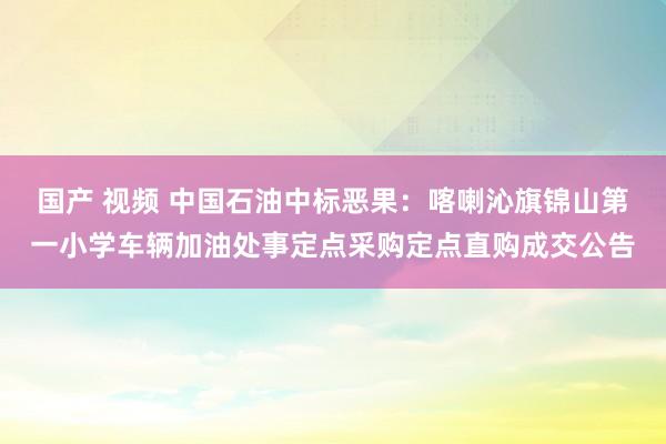 国产 视频 中国石油中标恶果：喀喇沁旗锦山第一小学车辆加油处事定点采购定点直购成交公告