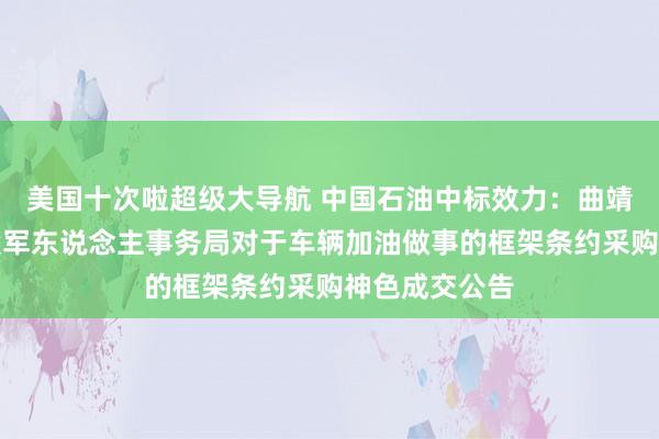 美国十次啦超级大导航 中国石油中标效力：曲靖市麒麟区退役军东说念主事务局对于车辆加油做事的框架条约采购神色成交公告