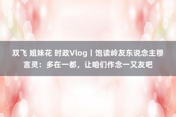 双飞 姐妹花 时政Vlog丨饱读岭友东说念主穆言灵：多在一都，让咱们作念一又友吧