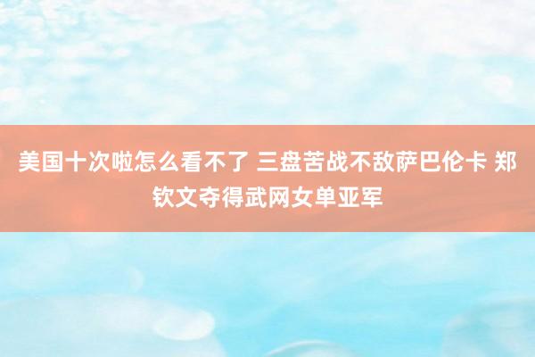 美国十次啦怎么看不了 三盘苦战不敌萨巴伦卡 郑钦文夺得武网女单亚军