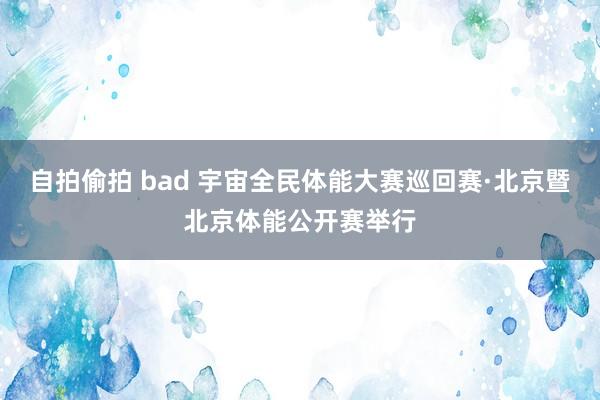 自拍偷拍 bad 宇宙全民体能大赛巡回赛·北京暨北京体能公开赛举行