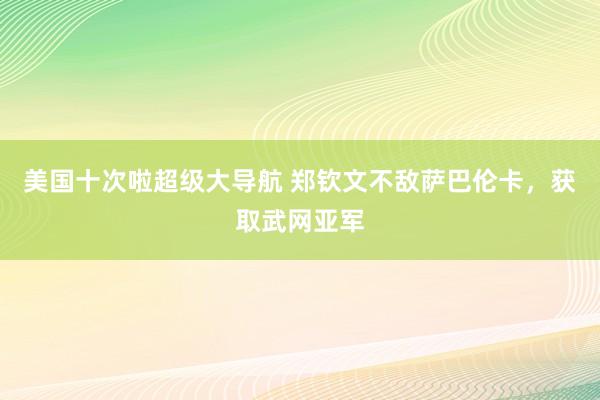 美国十次啦超级大导航 郑钦文不敌萨巴伦卡，获取武网亚军