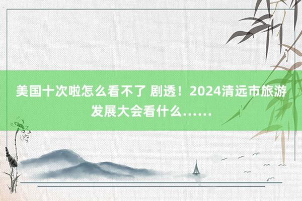 美国十次啦怎么看不了 剧透！2024清远市旅游发展大会看什么……