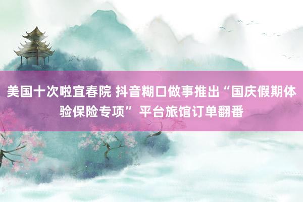 美国十次啦宜春院 抖音糊口做事推出“国庆假期体验保险专项” 平台旅馆订单翻番