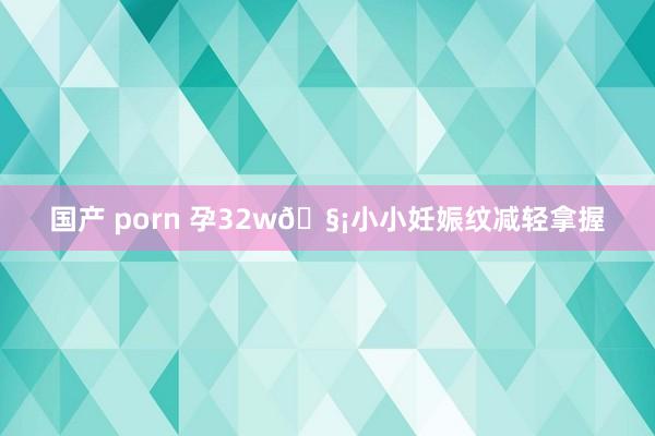 国产 porn 孕32w🧡小小妊娠纹减轻拿握