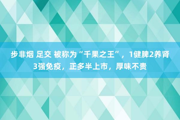 步非烟 足交 被称为“千果之王”，1健脾2养肾3强免疫，正多半上市，厚味不贵