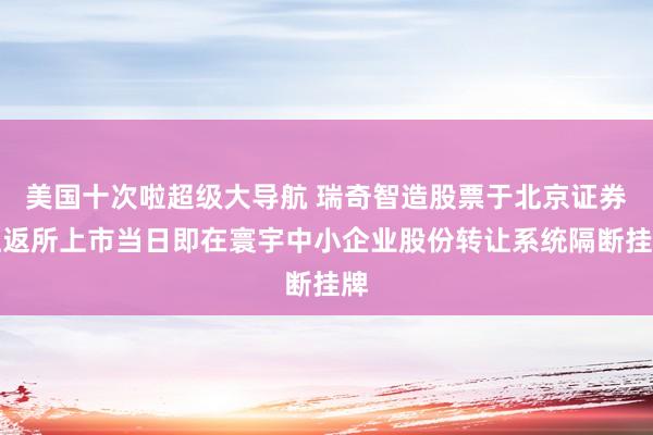 美国十次啦超级大导航 瑞奇智造股票于北京证券往返所上市当日即在寰宇中小企业股份转让系统隔断挂牌