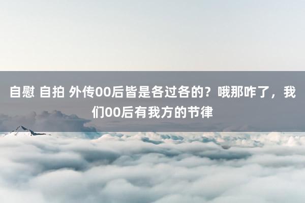 自慰 自拍 外传00后皆是各过各的？哦那咋了，我们00后有我方的节律