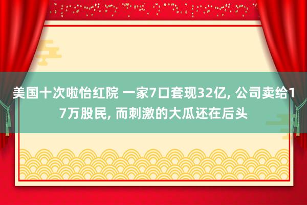 美国十次啦怡红院 一家7口套现32亿， 公司卖给17万股民， 而刺激的大瓜还在后头