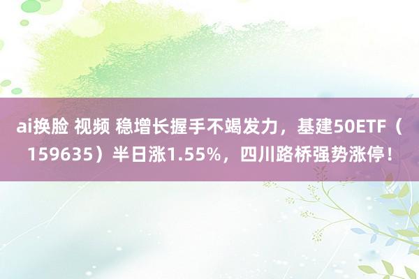 ai换脸 视频 稳增长握手不竭发力，基建50ETF（159635）半日涨1.55%，四川路桥强势涨停！