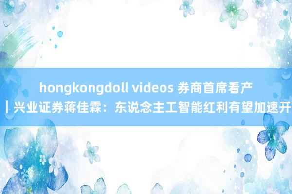 hongkongdoll videos 券商首席看产业︱兴业证券蒋佳霖：东说念主工智能红利有望加速开释