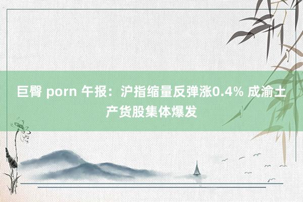 巨臀 porn 午报：沪指缩量反弹涨0.4% 成渝土产货股集体爆发