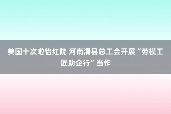 美国十次啦怡红院 河南滑县总工会开展“劳模工匠助企行”当作