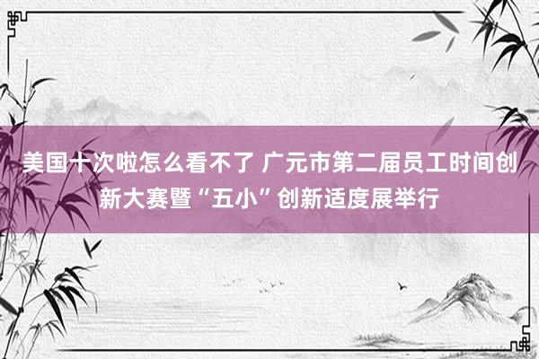 美国十次啦怎么看不了 广元市第二届员工时间创新大赛暨“五小”创新适度展举行