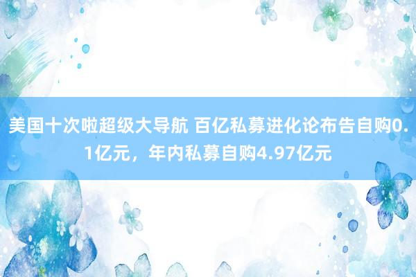 美国十次啦超级大导航 百亿私募进化论布告自购0.1亿元，年内私募自购4.97亿元