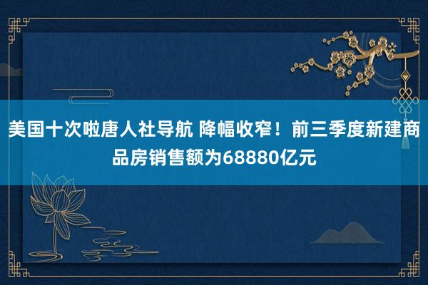 美国十次啦唐人社导航 降幅收窄！前三季度新建商品房销售额为68880亿元