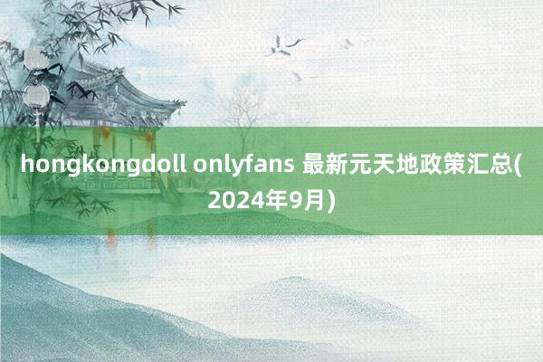 hongkongdoll onlyfans 最新元天地政策汇总(2024年9月)