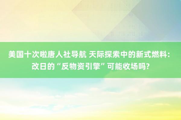 美国十次啦唐人社导航 天际探索中的新式燃料: 改日的“反物资引擎”可能收场吗?