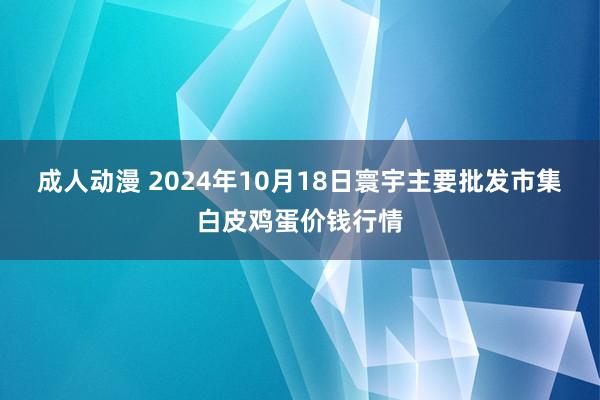 成人动漫 2024年10月18日寰宇主要批发市集白皮鸡蛋价钱行情