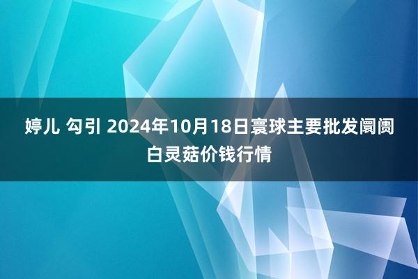 婷儿 勾引 2024年10月18日寰球主要批发阛阓白灵菇价钱行情