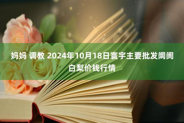 妈妈 调教 2024年10月18日寰宇主要批发阛阓白梨价钱行情