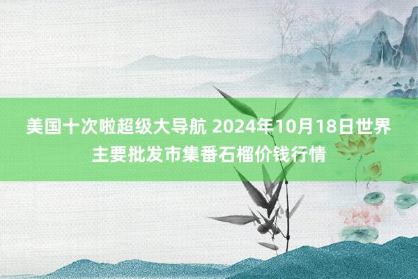 美国十次啦超级大导航 2024年10月18日世界主要批发市集番石榴价钱行情