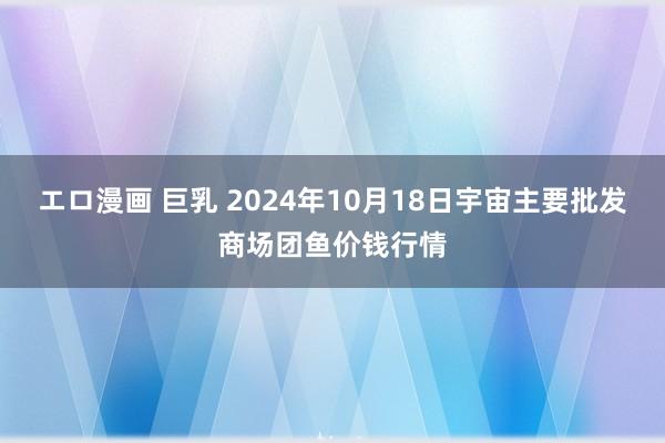 エロ漫画 巨乳 2024年10月18日宇宙主要批发商场团鱼价钱行情