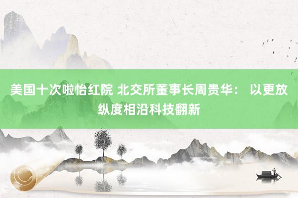 美国十次啦怡红院 北交所董事长周贵华： 以更放纵度相沿科技翻新