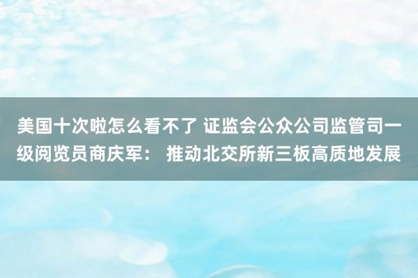 美国十次啦怎么看不了 证监会公众公司监管司一级阅览员商庆军： 推动北交所新三板高质地发展