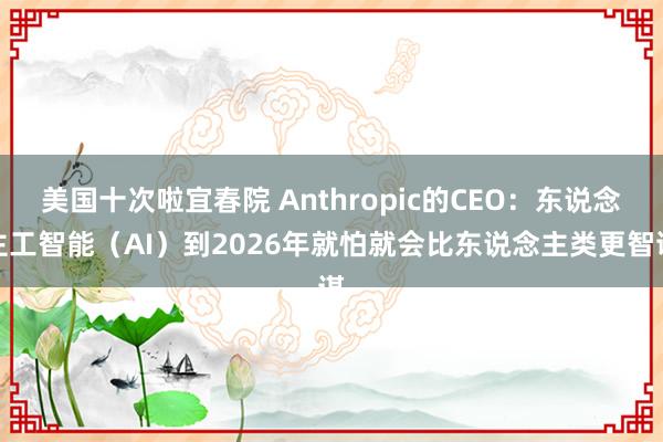 美国十次啦宜春院 Anthropic的CEO：东说念主工智能（AI）到2026年就怕就会比东说念主类更智谋