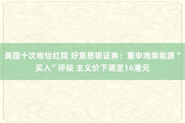 美国十次啦怡红院 好意思银证券：重申潍柴能源“买入”评级 主义价下调至16港元