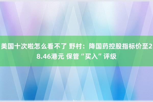 美国十次啦怎么看不了 野村：降国药控股指标价至28.46港元 保管“买入”评级