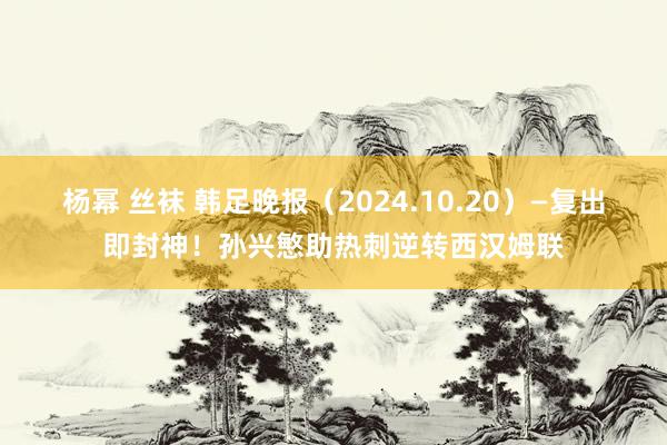 杨幂 丝袜 韩足晚报（2024.10.20）—复出即封神！孙兴慜助热刺逆转西汉姆联