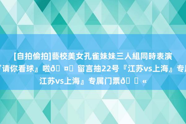 [自拍偷拍]藝校美女孔雀妹妹三人組同時表演才藝 肯帝亚『请你看球』啦🤑留言抽22号『江苏vs上海』专属门票🎫