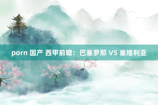 porn 国产 西甲前瞻：巴塞罗那 VS 塞维利亚