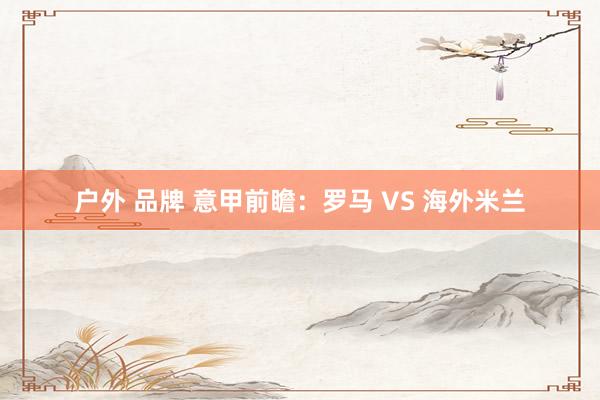 户外 品牌 意甲前瞻：罗马 VS 海外米兰