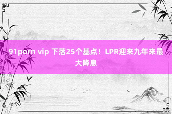 91porn vip 下落25个基点！LPR迎来九年来最大降息