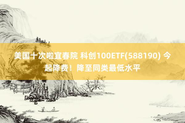 美国十次啦宜春院 科创100ETF(588190) 今起降费！降至同类最低水平