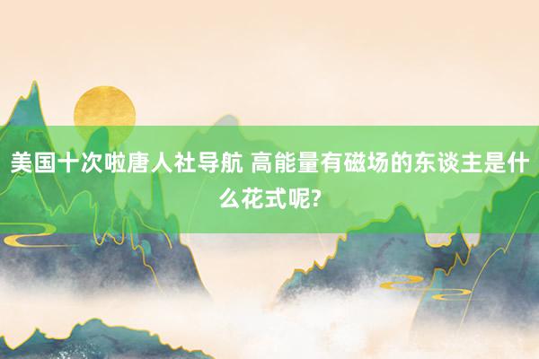 美国十次啦唐人社导航 高能量有磁场的东谈主是什么花式呢?