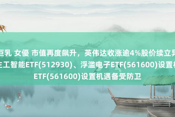 巨乳 女優 市值再度飙升，英伟达收涨逾4%股价续立异高，AI东谈主工智能ETF(512930)、浮滥电子ETF(561600)设置机遇备受防卫