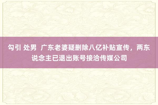 勾引 处男  广东老婆疑删除八亿补贴宣传，两东说念主已退出账号接洽传媒公司